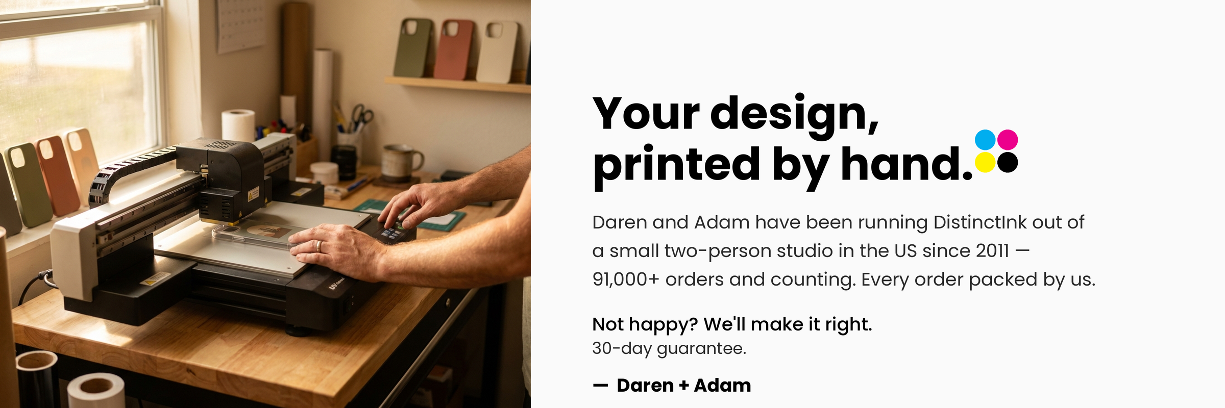 Your design, printed by hand. Daren and Adam have been running DistinctInk out of a small two-person studio in the US since 2011 — 91,000+ orders and counting. Every order packed by us.